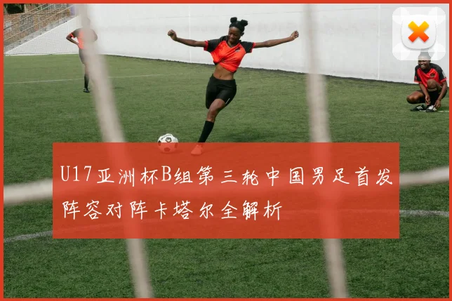 U17亚洲杯B组第三轮中国男足首发阵容对阵卡塔尔全解析