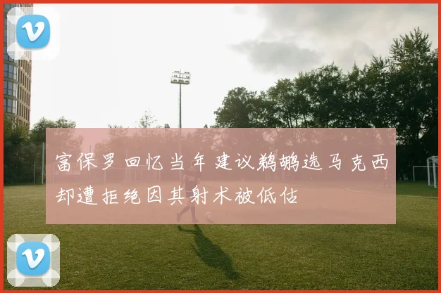 富保罗回忆当年建议鹈鹕选马克西却遭拒绝因其射术被低估