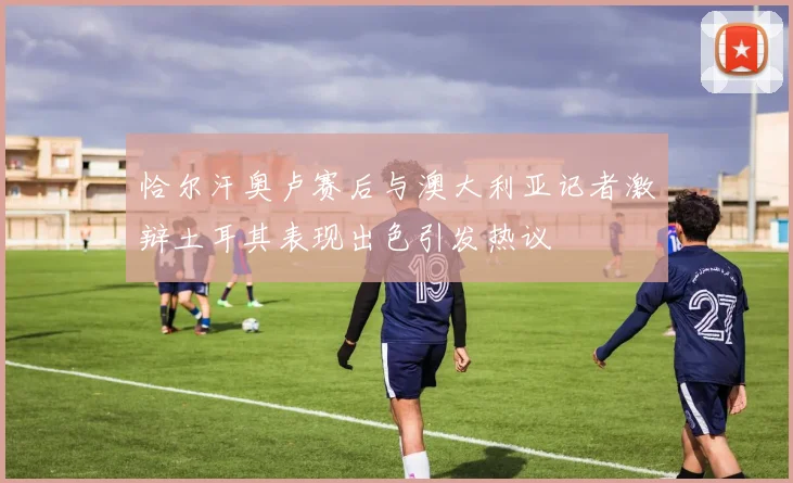 恰尔汗奥卢赛后与澳大利亚记者激辩土耳其表现出色引发热议