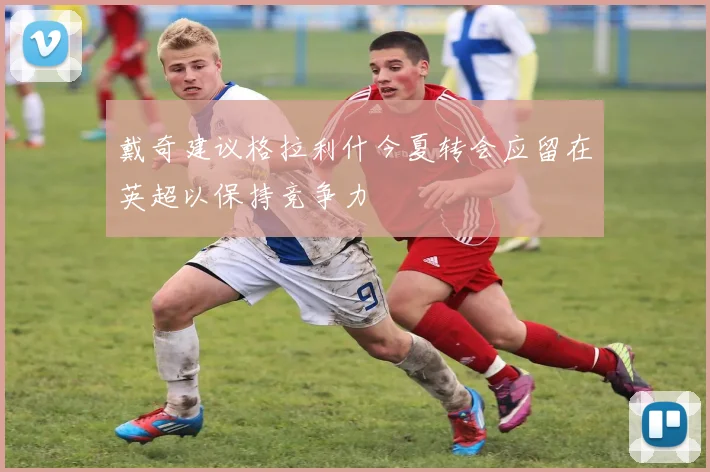 戴奇建议格拉利什今夏转会应留在英超以保持竞争力