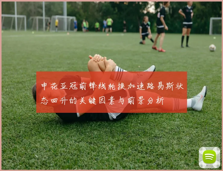 申花亚冠前锋线轮换加速路易斯状态回升的关键因素与前景分析