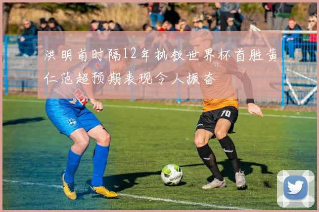 洪明甫时隔12年执教世界杯首胜黄仁范超预期表现令人振奋