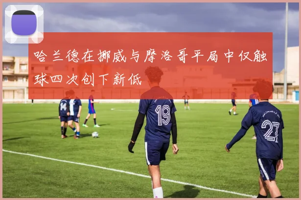哈兰德在挪威与摩洛哥平局中仅触球四次创下新低