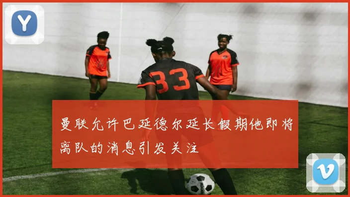 曼联允许巴延德尔延长假期他即将离队的消息引发关注