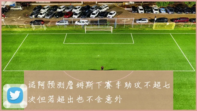 诺阿预测詹姆斯下赛季助攻不超七次但若超出也不会意外