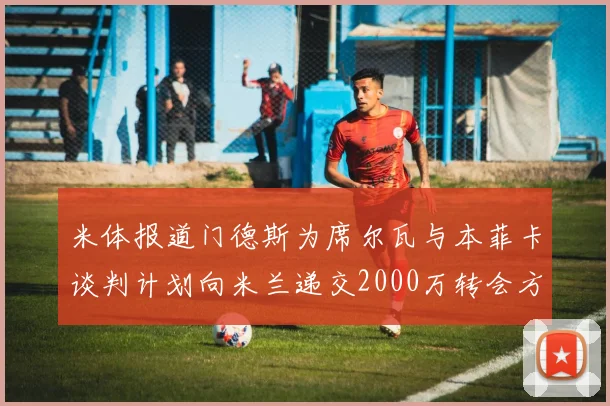 米体报道门德斯为席尔瓦与本菲卡谈判计划向米兰递交2000万转会方案