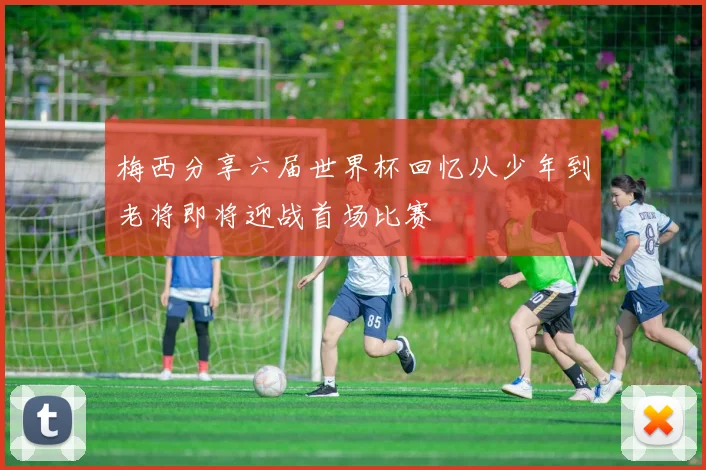 梅西分享六届世界杯回忆从少年到老将即将迎战首场比赛