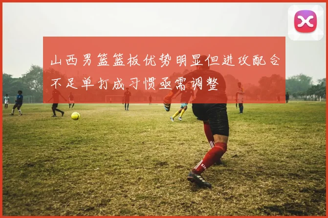 山西男篮篮板优势明显但进攻配合不足单打成习惯亟需调整