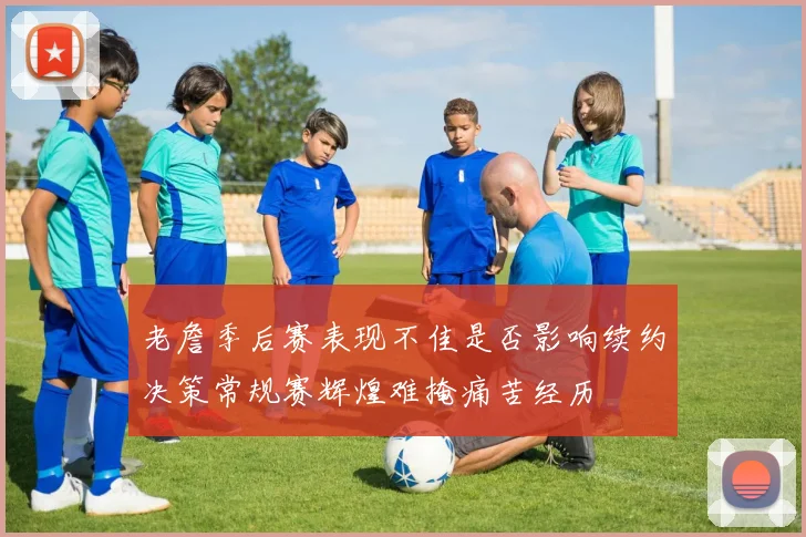 老詹季后赛表现不佳是否影响续约决策常规赛辉煌难掩痛苦经历