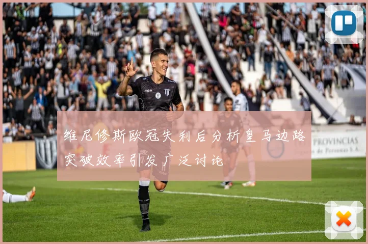 维尼修斯欧冠失利后分析皇马边路突破效率引发广泛讨论