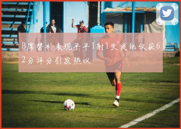 B席替补表现平平1射1失良机仅获62分评分引发热议