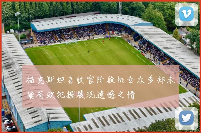 福克斯坦言收官阶段机会众多却未能有效把握展现遗憾之情