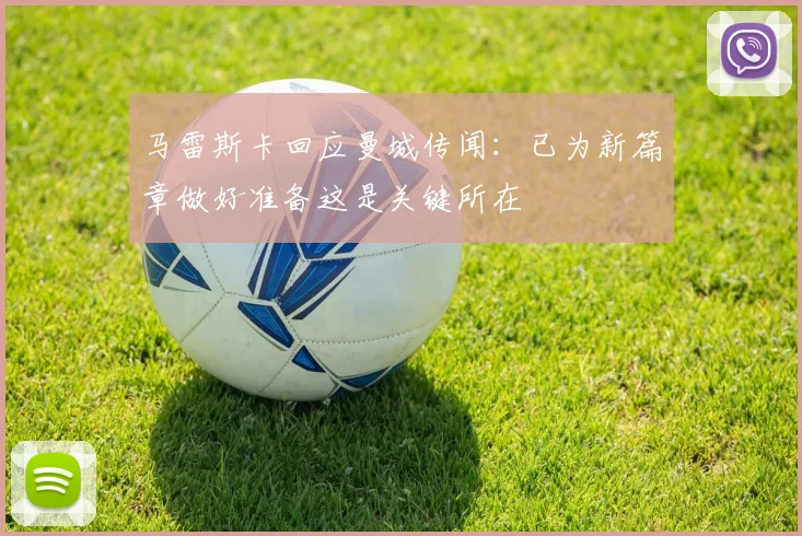 马雷斯卡回应曼城传闻：已为新篇章做好准备这是关键所在