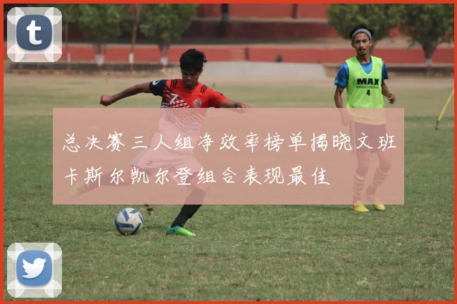 总决赛三人组净效率榜单揭晓文班卡斯尔凯尔登组合表现最佳