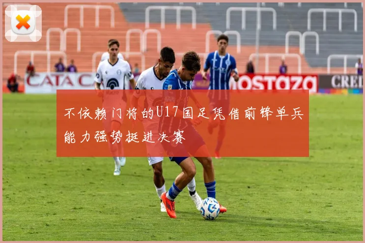 不依赖门将的U17国足凭借前锋单兵能力强势挺进决赛