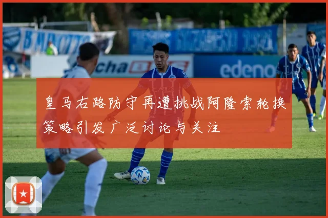 皇马右路防守再遭挑战阿隆索轮换策略引发广泛讨论与关注