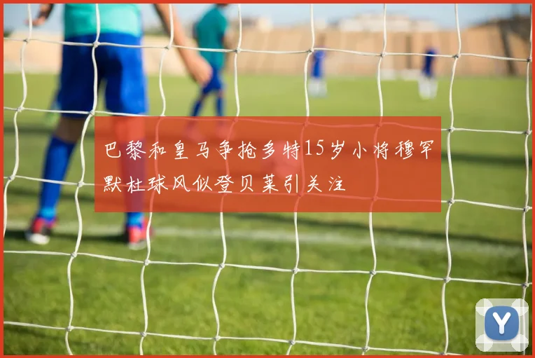 巴黎和皇马争抢多特15岁小将穆罕默杜球风似登贝莱引关注