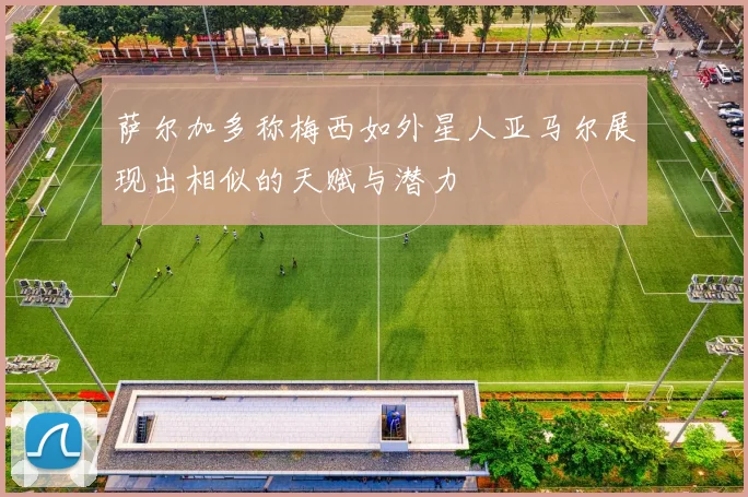 萨尔加多称梅西如外星人亚马尔展现出相似的天赋与潜力
