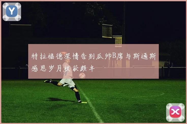 特拉福德深情告别瓜帅B席与斯通斯感恩岁月收获颇丰