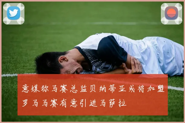 意媒称马赛总监贝纳蒂亚或将加盟罗马马赛有意引进马萨拉