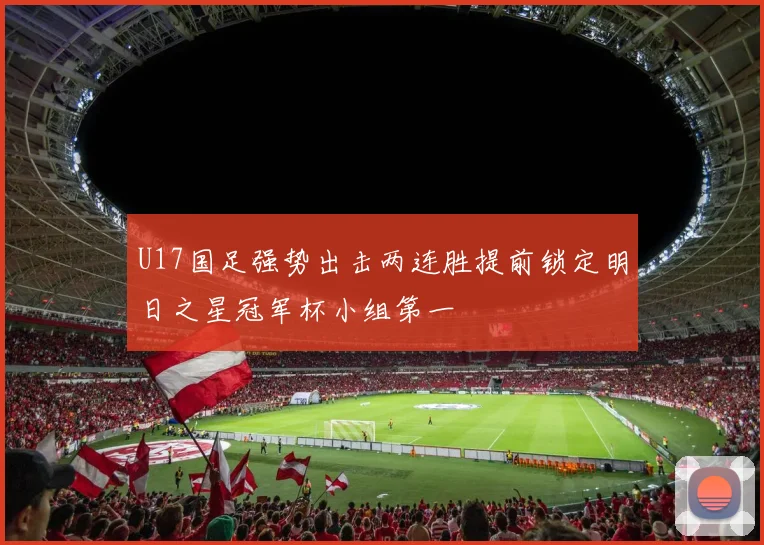 U17国足强势出击两连胜提前锁定明日之星冠军杯小组第一
