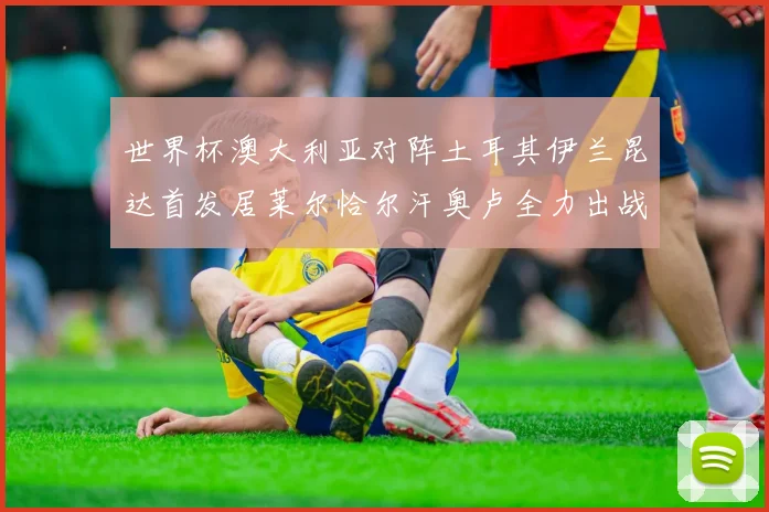 世界杯澳大利亚对阵土耳其伊兰昆达首发居莱尔恰尔汗奥卢全力出战