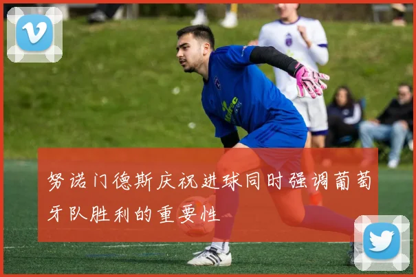 努诺门德斯庆祝进球同时强调葡萄牙队胜利的重要性