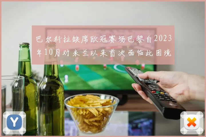 巴尔科拉缺席欧冠赛场巴黎自2023年10月对米兰以来首次面临此困境