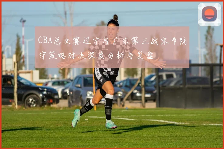 CBA总决赛辽宁与广东第三战末节防守策略对决深度分析与复盘
